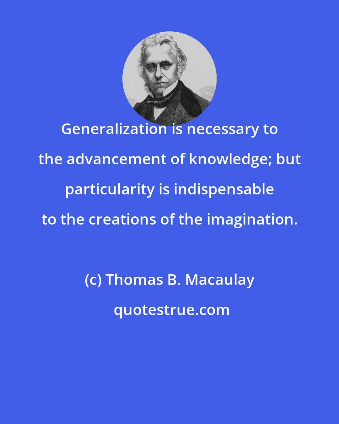 Thomas B. Macaulay: Generalization is necessary to the advancement of knowledge; but particularity is indispensable to the creations of the imagination.