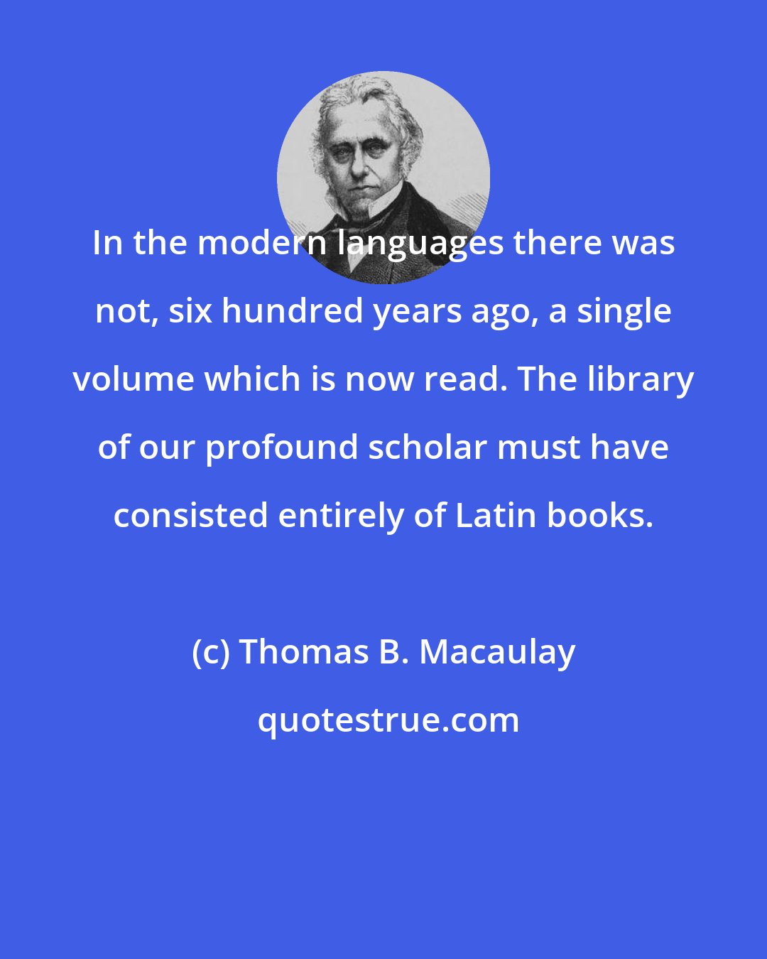 Thomas B. Macaulay: In the modern languages there was not, six hundred years ago, a single volume which is now read. The library of our profound scholar must have consisted entirely of Latin books.