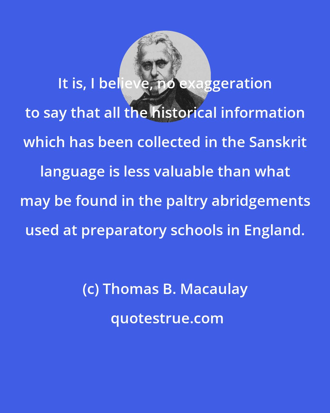 Thomas B. Macaulay: It is, I believe, no exaggeration to say that all the historical information which has been collected in the Sanskrit language is less valuable than what may be found in the paltry abridgements used at preparatory schools in England.