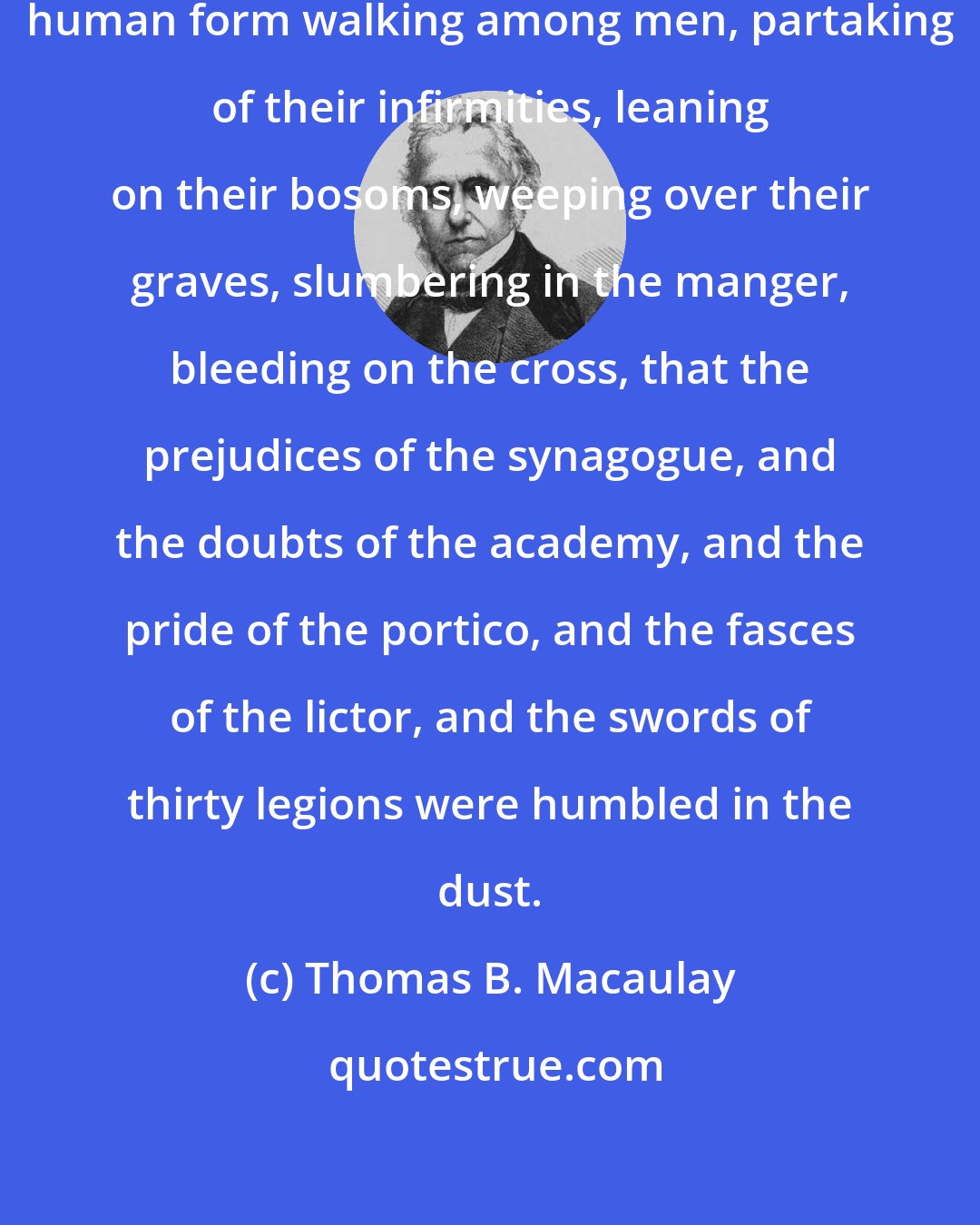 Thomas B. Macaulay: It was before Deity embodied in a human form walking among men, partaking of their infirmities, leaning on their bosoms, weeping over their graves, slumbering in the manger, bleeding on the cross, that the prejudices of the synagogue, and the doubts of the academy, and the pride of the portico, and the fasces of the lictor, and the swords of thirty legions were humbled in the dust.