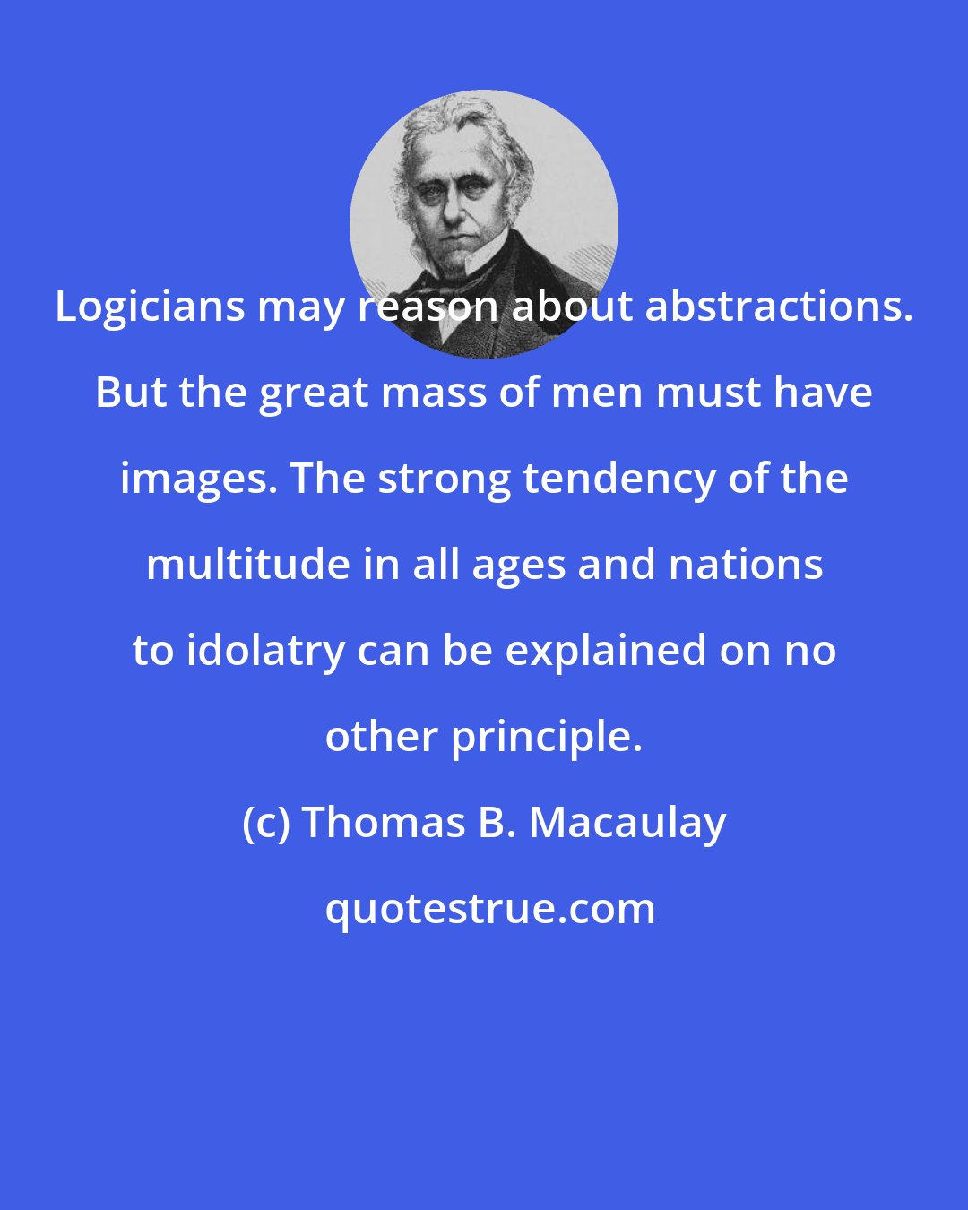 Thomas B. Macaulay: Logicians may reason about abstractions. But the great mass of men must have images. The strong tendency of the multitude in all ages and nations to idolatry can be explained on no other principle.