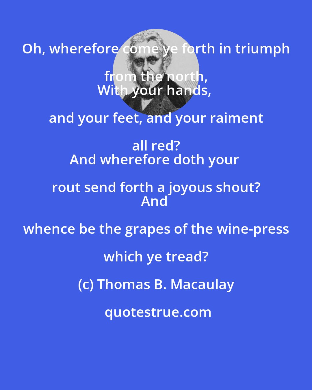 Thomas B. Macaulay: Oh, wherefore come ye forth in triumph from the north, 
With your hands, and your feet, and your raiment all red? 
And wherefore doth your rout send forth a joyous shout? 
And whence be the grapes of the wine-press which ye tread?