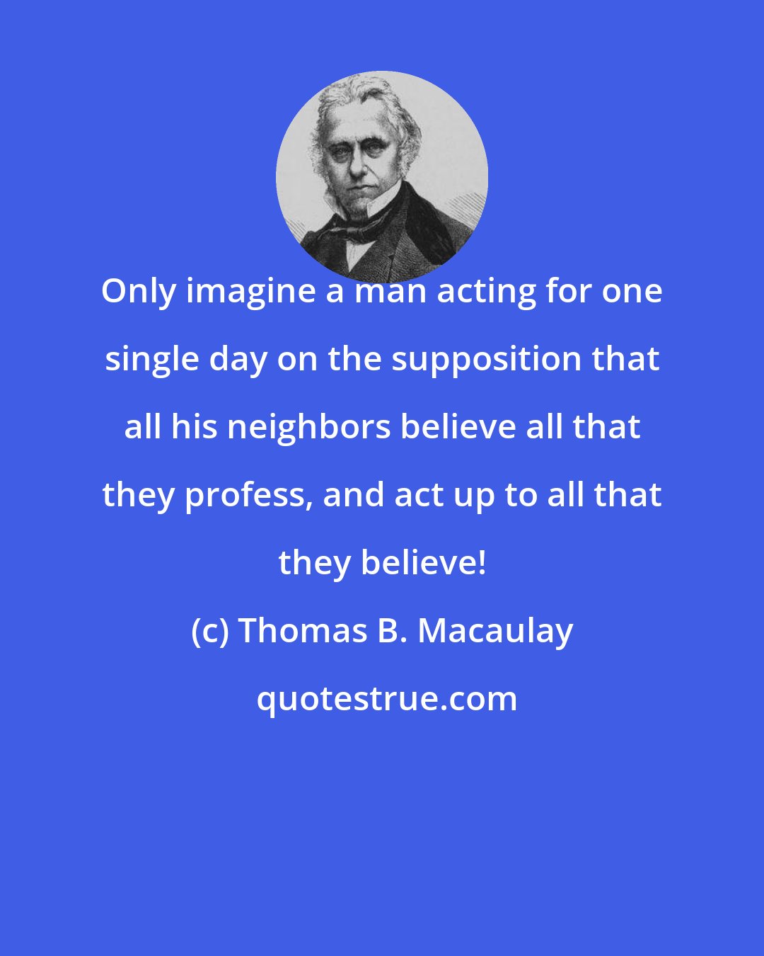 Thomas B. Macaulay: Only imagine a man acting for one single day on the supposition that all his neighbors believe all that they profess, and act up to all that they believe!