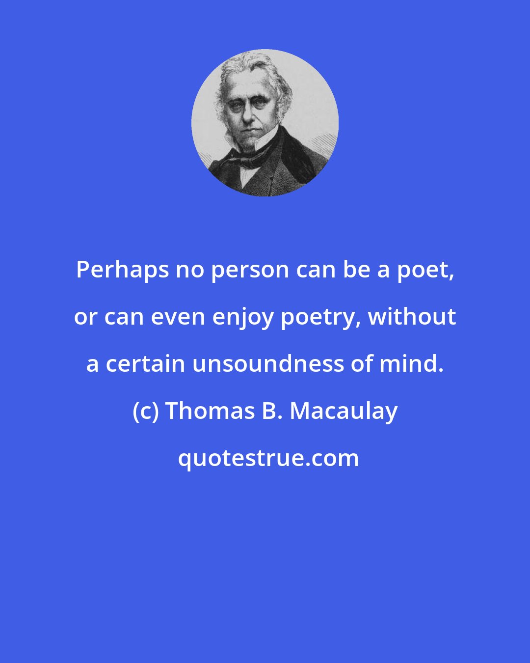 Thomas B. Macaulay: Perhaps no person can be a poet, or can even enjoy poetry, without a certain unsoundness of mind.