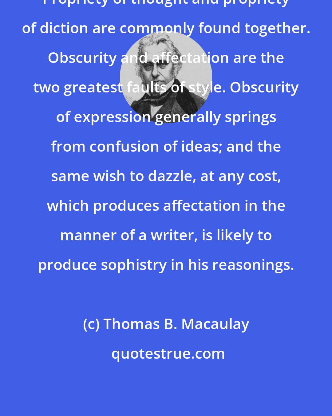 Thomas B. Macaulay: Propriety of thought and propriety of diction are commonly found together. Obscurity and affectation are the two greatest faults of style. Obscurity of expression generally springs from confusion of ideas; and the same wish to dazzle, at any cost, which produces affectation in the manner of a writer, is likely to produce sophistry in his reasonings.