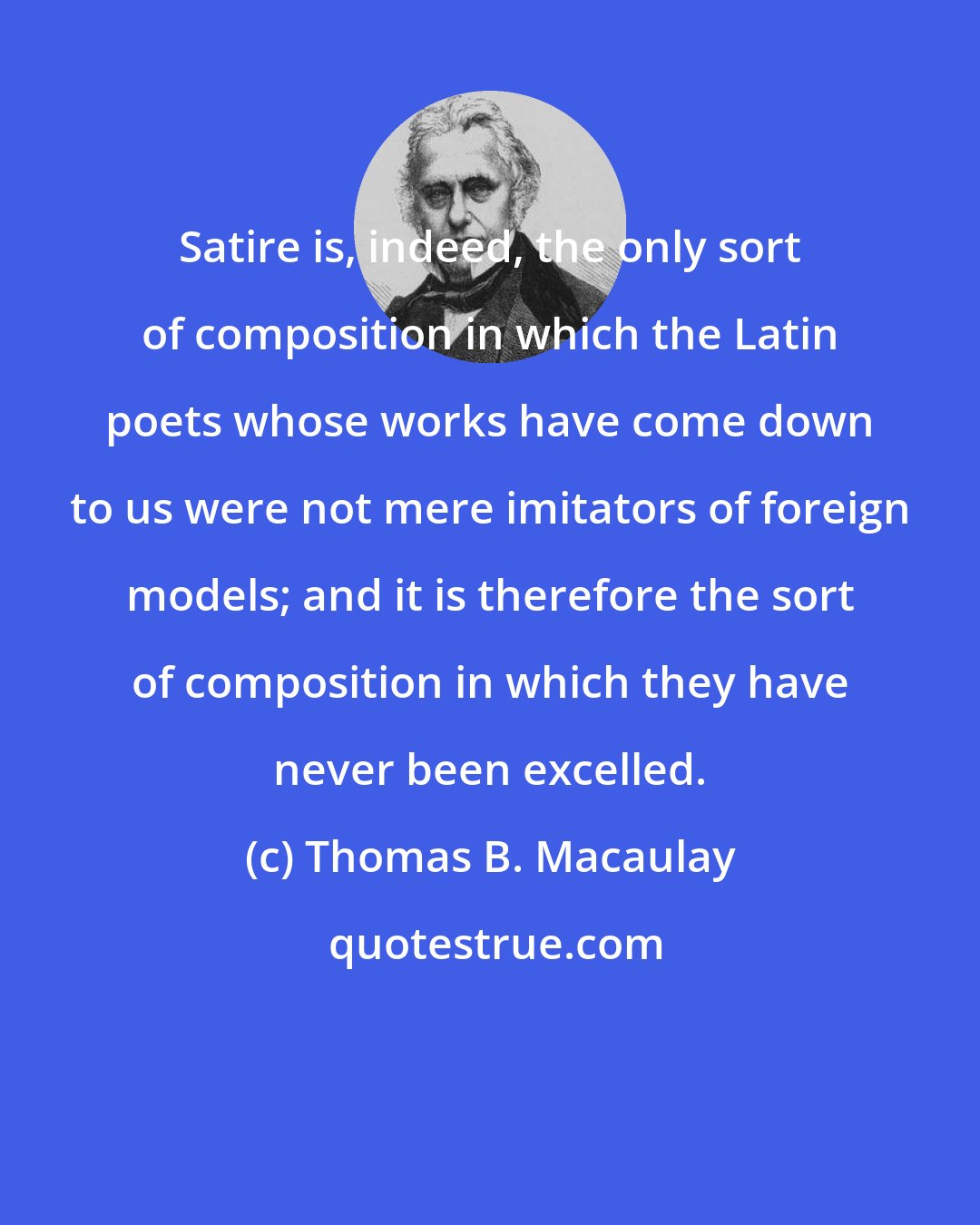 Thomas B. Macaulay: Satire is, indeed, the only sort of composition in which the Latin poets whose works have come down to us were not mere imitators of foreign models; and it is therefore the sort of composition in which they have never been excelled.