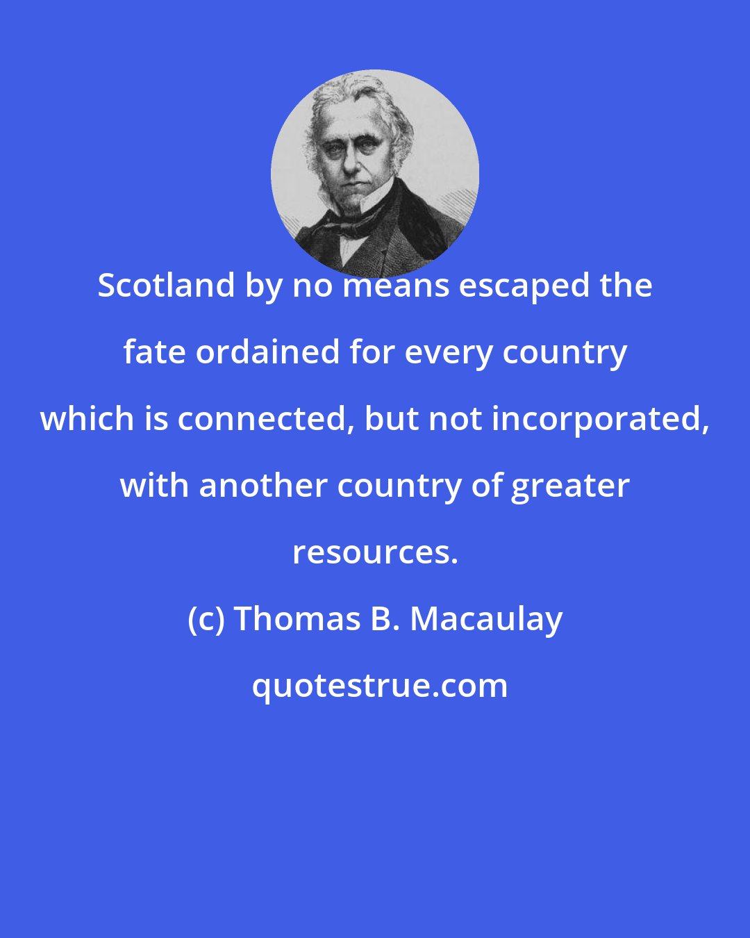 Thomas B. Macaulay: Scotland by no means escaped the fate ordained for every country which is connected, but not incorporated, with another country of greater resources.