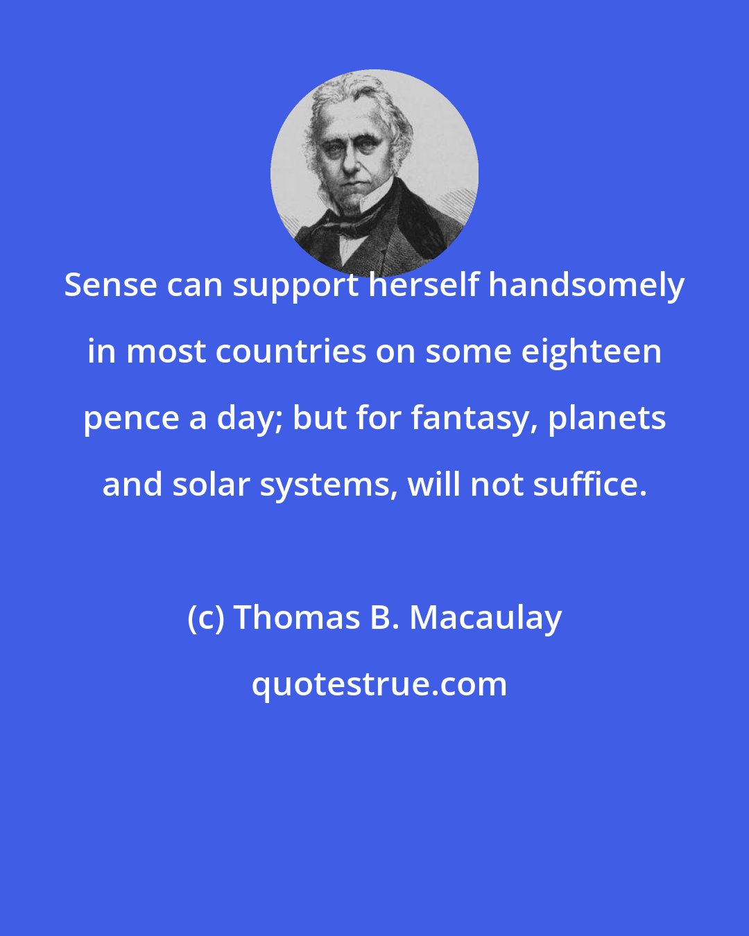 Thomas B. Macaulay: Sense can support herself handsomely in most countries on some eighteen pence a day; but for fantasy, planets and solar systems, will not suffice.