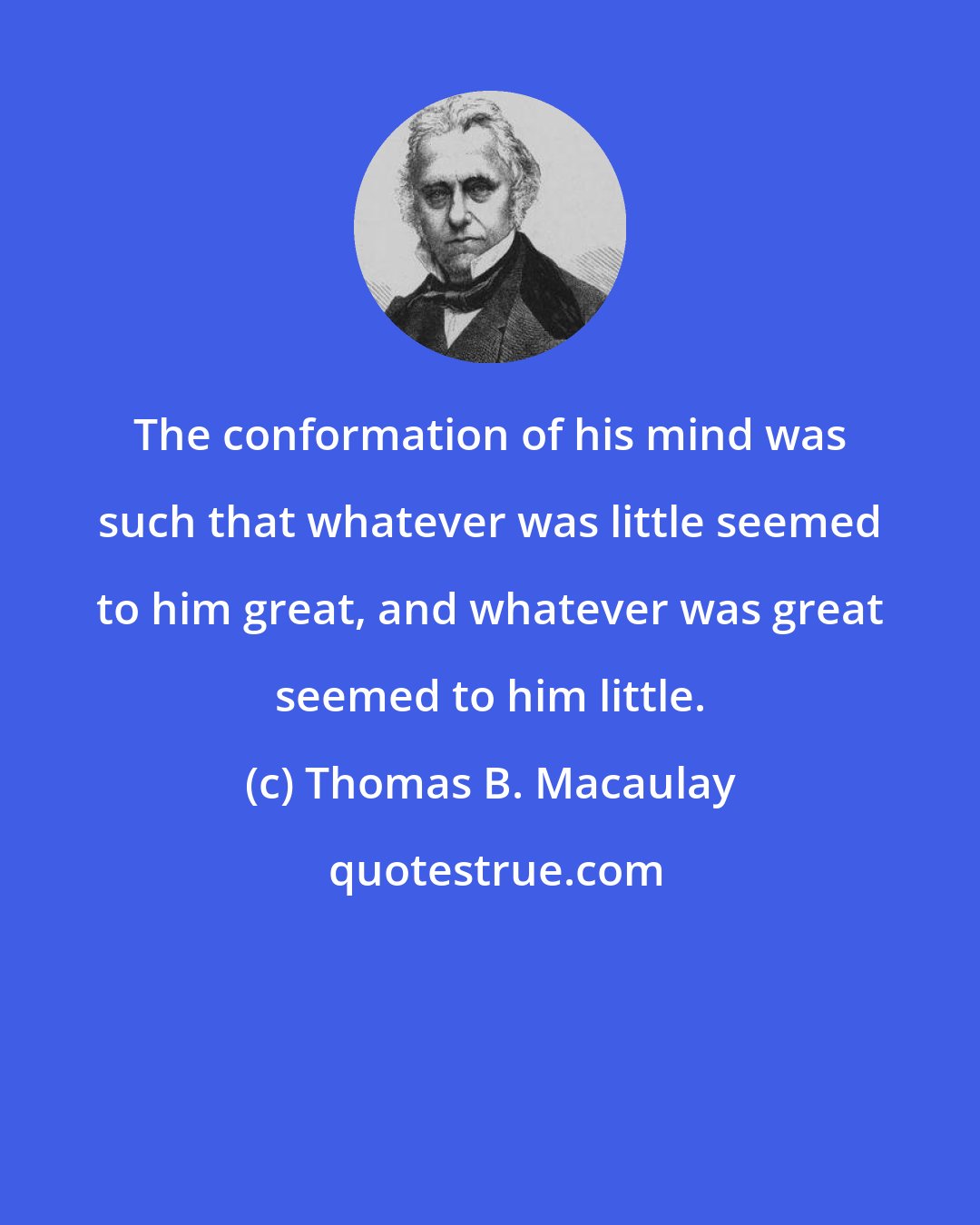 Thomas B. Macaulay: The conformation of his mind was such that whatever was little seemed to him great, and whatever was great seemed to him little.