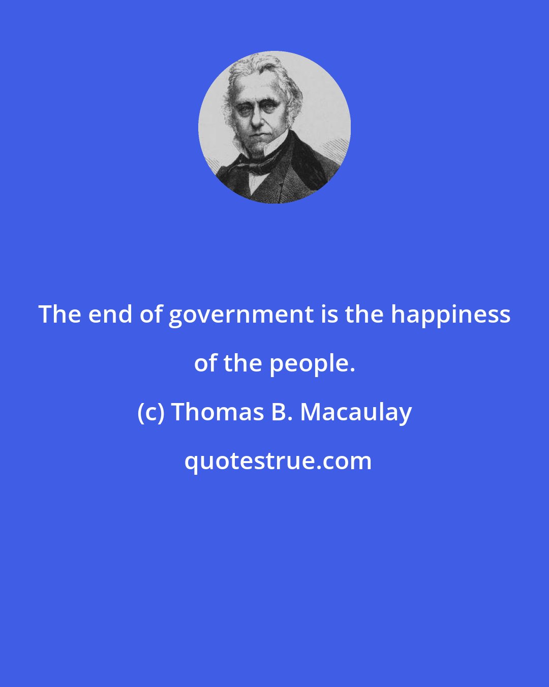 Thomas B. Macaulay: The end of government is the happiness of the people.