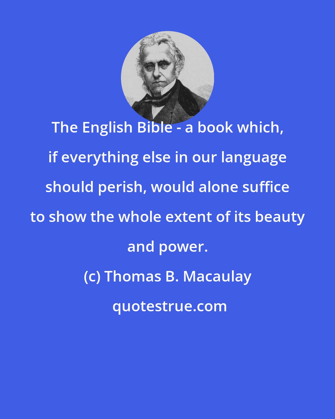 Thomas B. Macaulay: The English Bible - a book which, if everything else in our language should perish, would alone suffice to show the whole extent of its beauty and power.