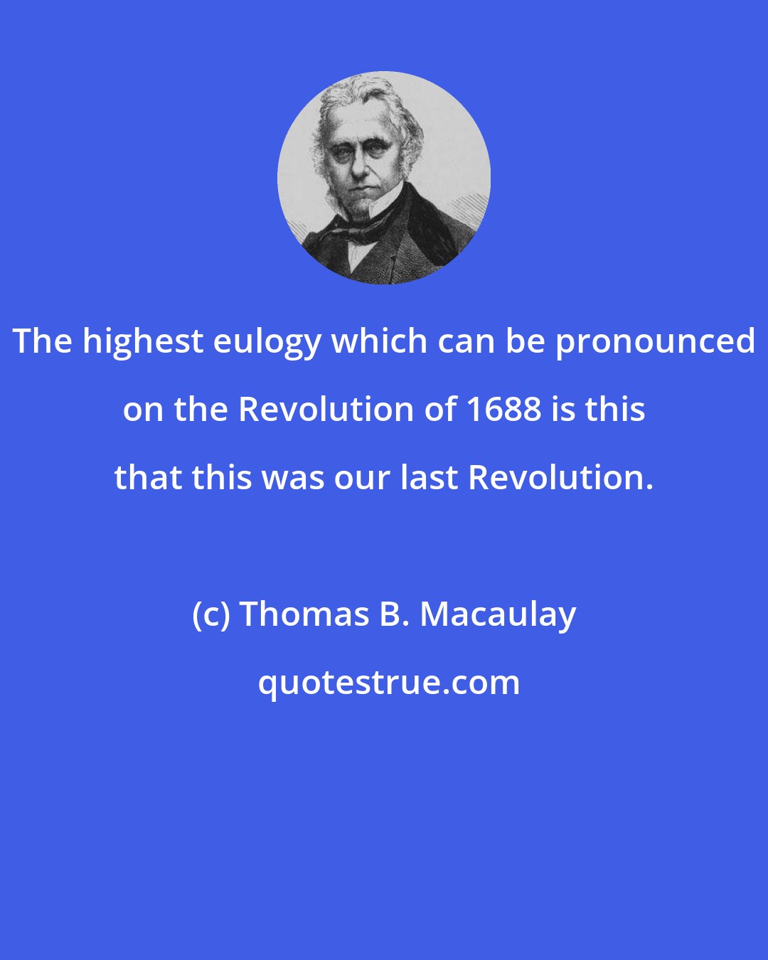 Thomas B. Macaulay: The highest eulogy which can be pronounced on the Revolution of 1688 is this that this was our last Revolution.