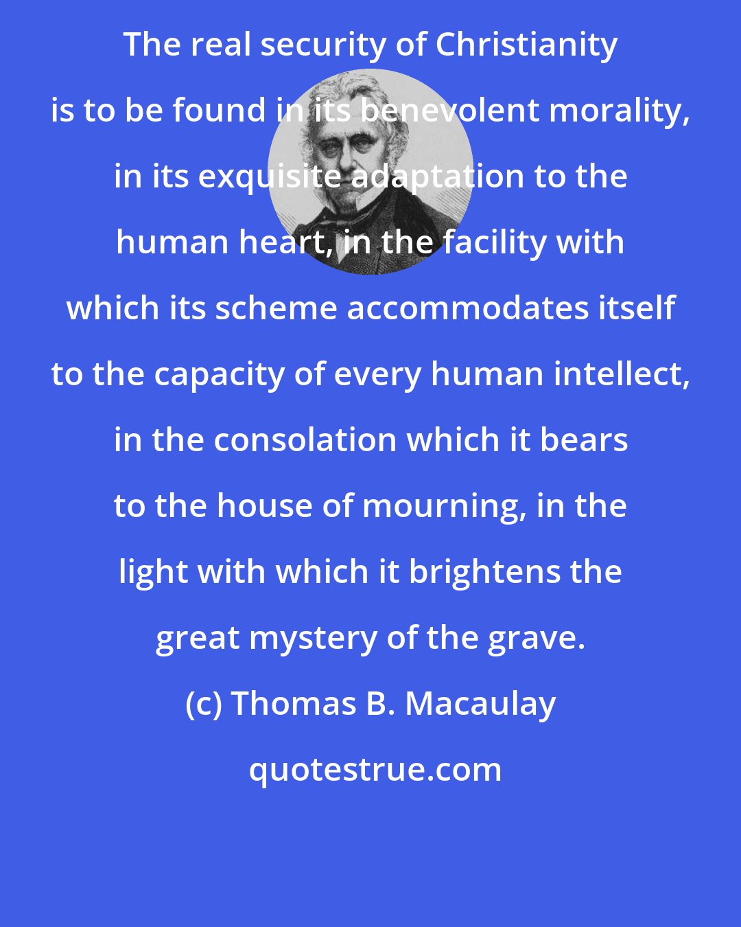 Thomas B. Macaulay: The real security of Christianity is to be found in its benevolent morality, in its exquisite adaptation to the human heart, in the facility with which its scheme accommodates itself to the capacity of every human intellect, in the consolation which it bears to the house of mourning, in the light with which it brightens the great mystery of the grave.