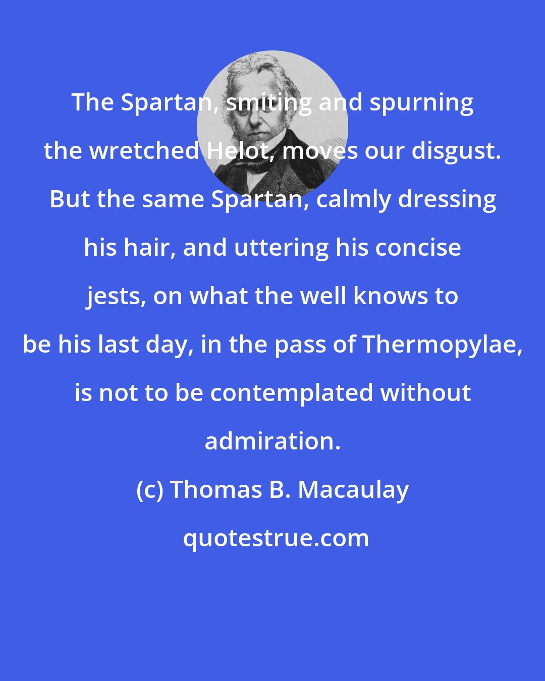 Thomas B. Macaulay: The Spartan, smiting and spurning the wretched Helot, moves our disgust. But the same Spartan, calmly dressing his hair, and uttering his concise jests, on what the well knows to be his last day, in the pass of Thermopylae, is not to be contemplated without admiration.