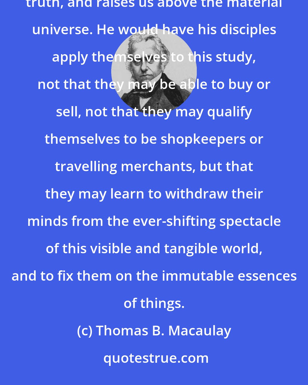 Thomas B. Macaulay: The study of the properties of numbers, Plato tells us, habituates the mind to the contemplation of pure truth, and raises us above the material universe. He would have his disciples apply themselves to this study, not that they may be able to buy or sell, not that they may qualify themselves to be shopkeepers or travelling merchants, but that they may learn to withdraw their minds from the ever-shifting spectacle of this visible and tangible world, and to fix them on the immutable essences of things.