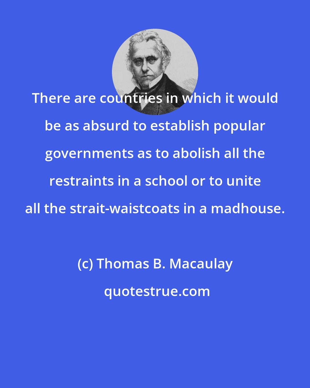 Thomas B. Macaulay: There are countries in which it would be as absurd to establish popular governments as to abolish all the restraints in a school or to unite all the strait-waistcoats in a madhouse.