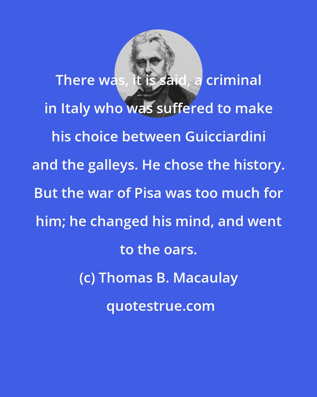 Thomas B. Macaulay: There was, it is said, a criminal in Italy who was suffered to make his choice between Guicciardini and the galleys. He chose the history. But the war of Pisa was too much for him; he changed his mind, and went to the oars.