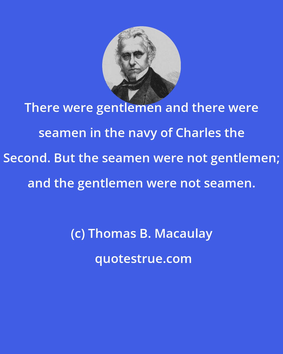 Thomas B. Macaulay: There were gentlemen and there were seamen in the navy of Charles the Second. But the seamen were not gentlemen; and the gentlemen were not seamen.