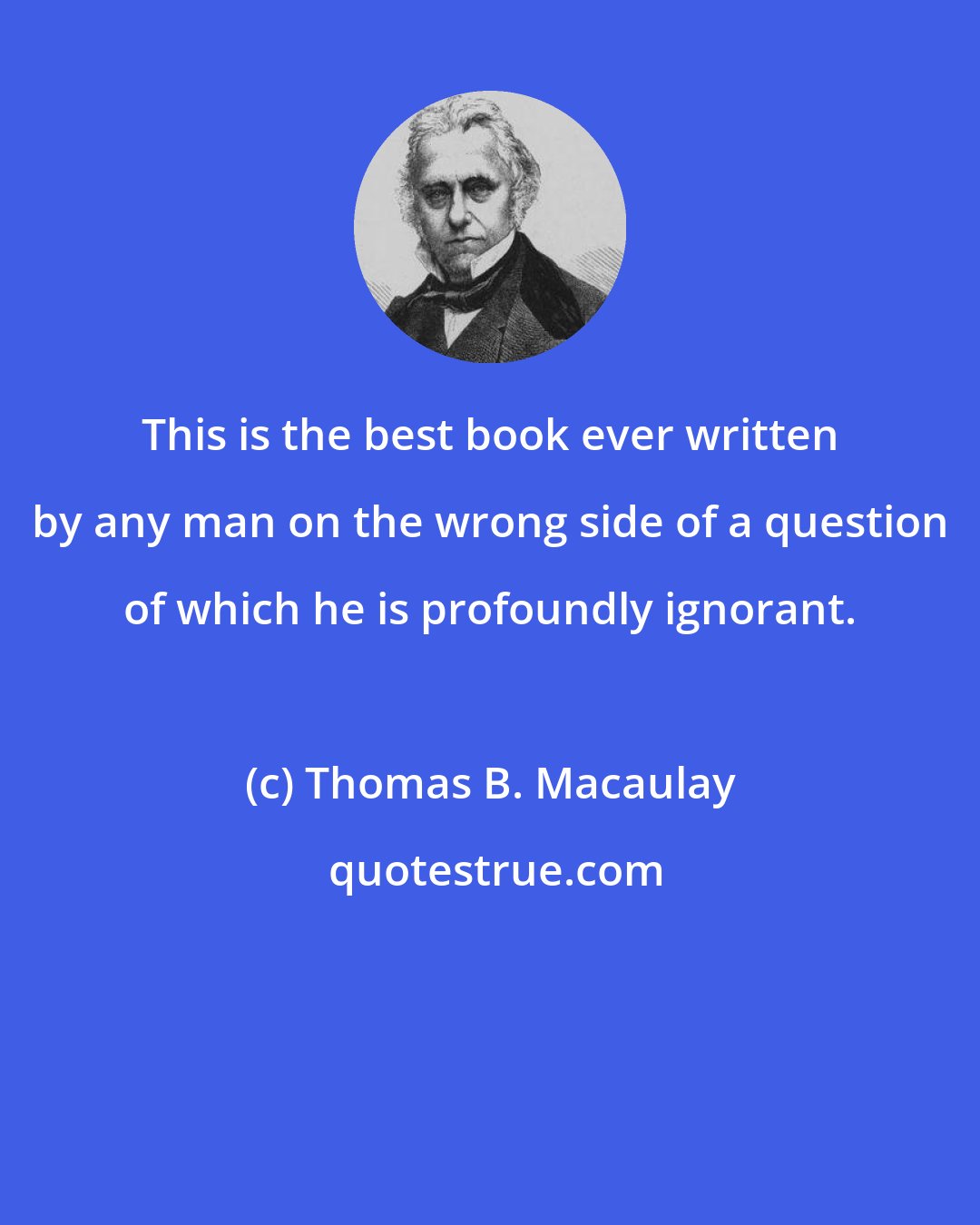 Thomas B. Macaulay: This is the best book ever written by any man on the wrong side of a question of which he is profoundly ignorant.