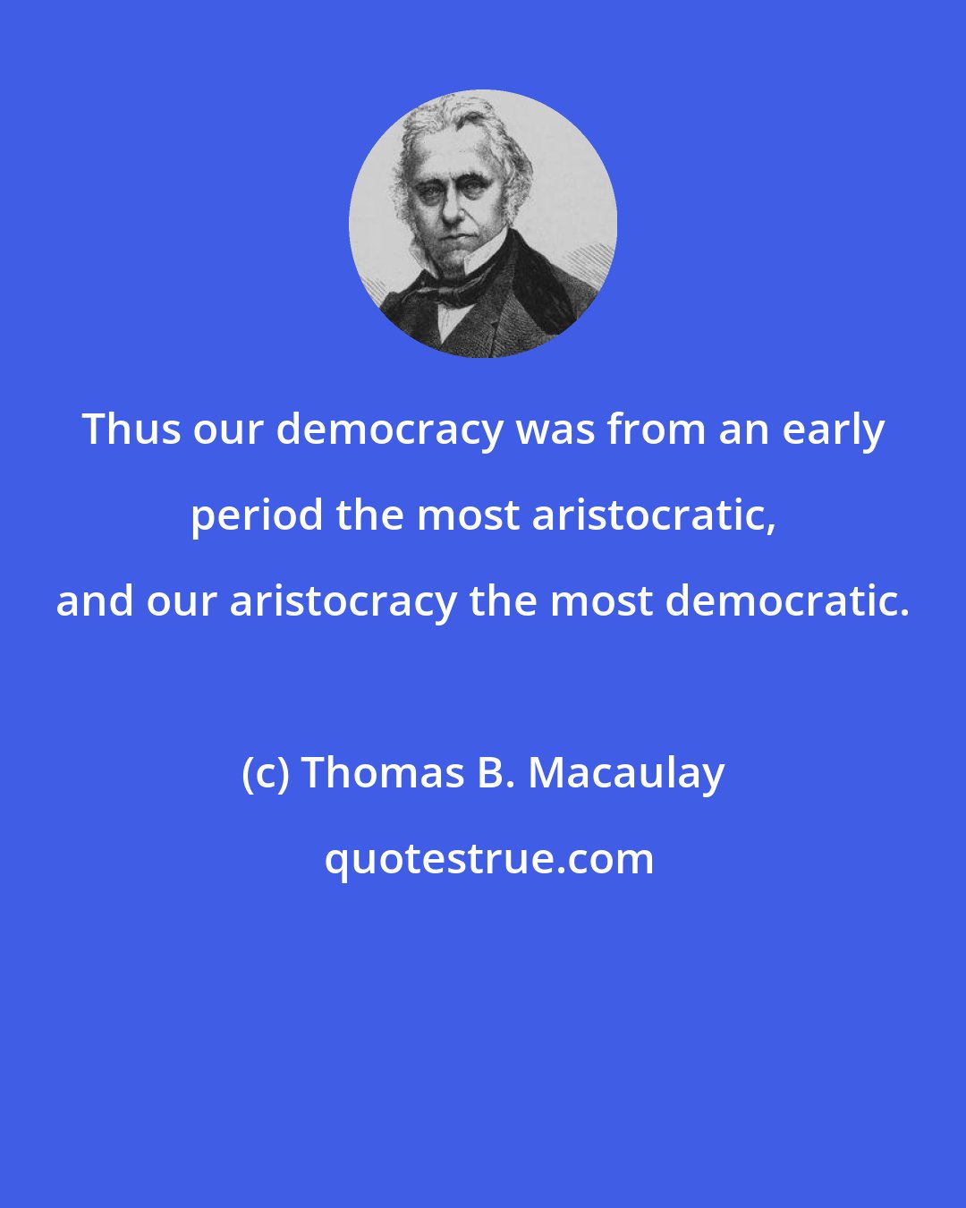 Thomas B. Macaulay: Thus our democracy was from an early period the most aristocratic, and our aristocracy the most democratic.