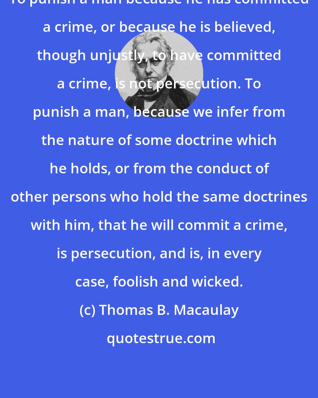 Thomas B. Macaulay: To punish a man because he has committed a crime, or because he is believed, though unjustly, to have committed a crime, is not persecution. To punish a man, because we infer from the nature of some doctrine which he holds, or from the conduct of other persons who hold the same doctrines with him, that he will commit a crime, is persecution, and is, in every case, foolish and wicked.