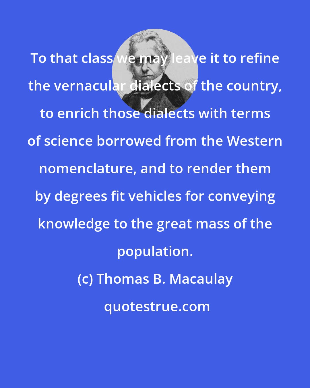 Thomas B. Macaulay: To that class we may leave it to refine the vernacular dialects of the country, to enrich those dialects with terms of science borrowed from the Western nomenclature, and to render them by degrees fit vehicles for conveying knowledge to the great mass of the population.