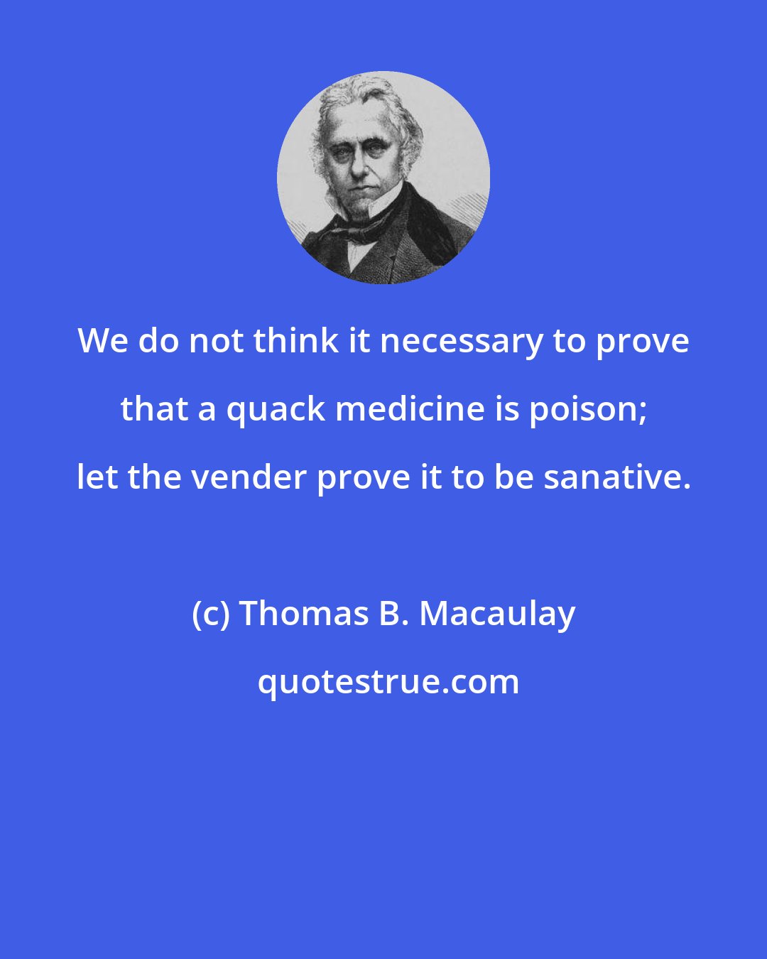 Thomas B. Macaulay: We do not think it necessary to prove that a quack medicine is poison; let the vender prove it to be sanative.