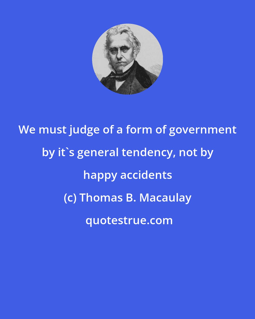 Thomas B. Macaulay: We must judge of a form of government by it's general tendency, not by happy accidents