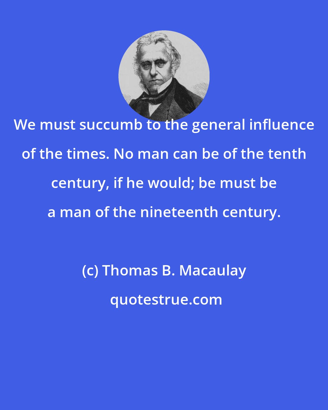 Thomas B. Macaulay: We must succumb to the general influence of the times. No man can be of the tenth century, if he would; be must be a man of the nineteenth century.