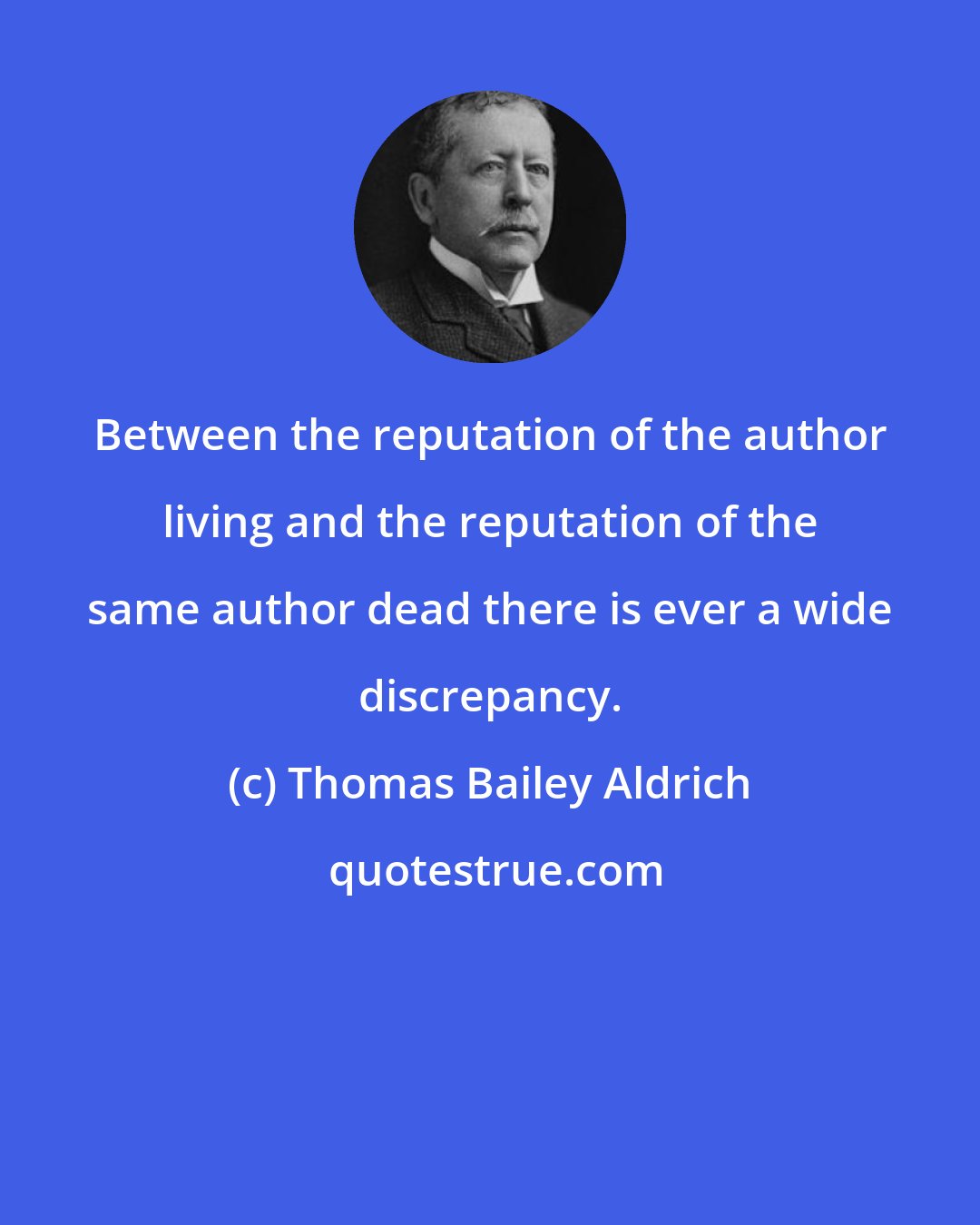 Thomas Bailey Aldrich: Between the reputation of the author living and the reputation of the same author dead there is ever a wide discrepancy.