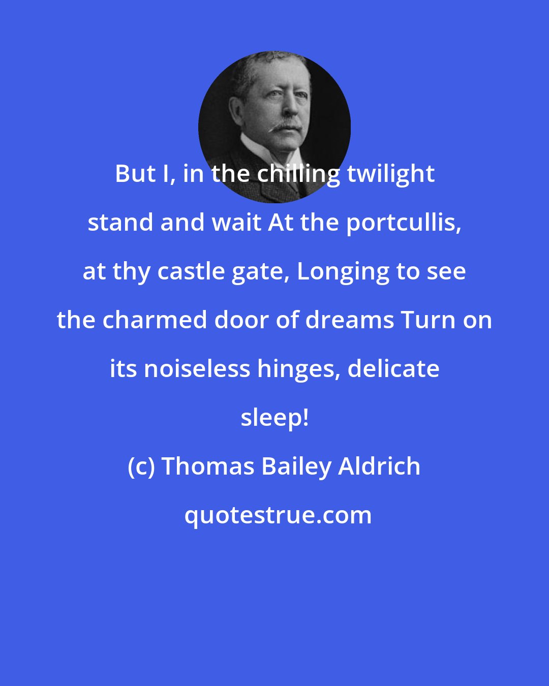Thomas Bailey Aldrich: But I, in the chilling twilight stand and wait At the portcullis, at thy castle gate, Longing to see the charmed door of dreams Turn on its noiseless hinges, delicate sleep!