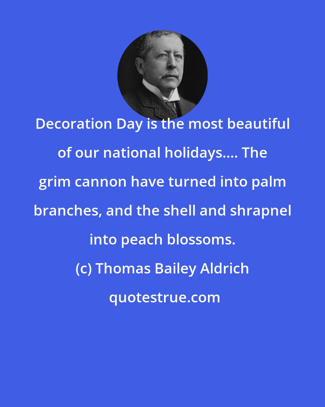 Thomas Bailey Aldrich: Decoration Day is the most beautiful of our national holidays.... The grim cannon have turned into palm branches, and the shell and shrapnel into peach blossoms.