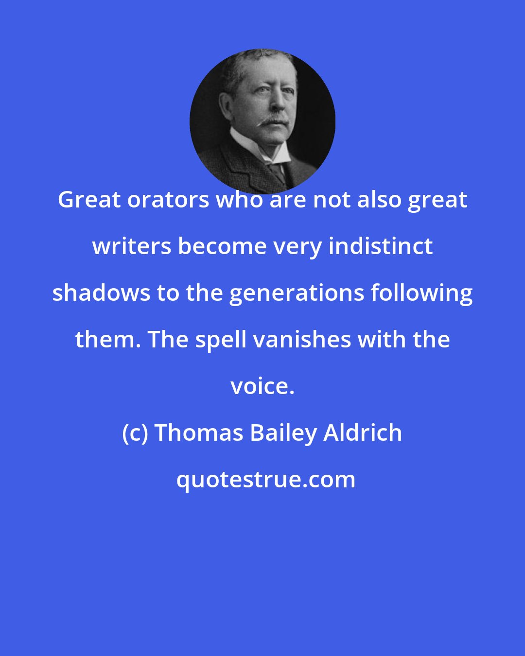 Thomas Bailey Aldrich: Great orators who are not also great writers become very indistinct shadows to the generations following them. The spell vanishes with the voice.
