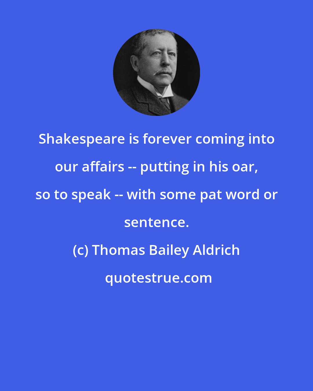 Thomas Bailey Aldrich: Shakespeare is forever coming into our affairs -- putting in his oar, so to speak -- with some pat word or sentence.