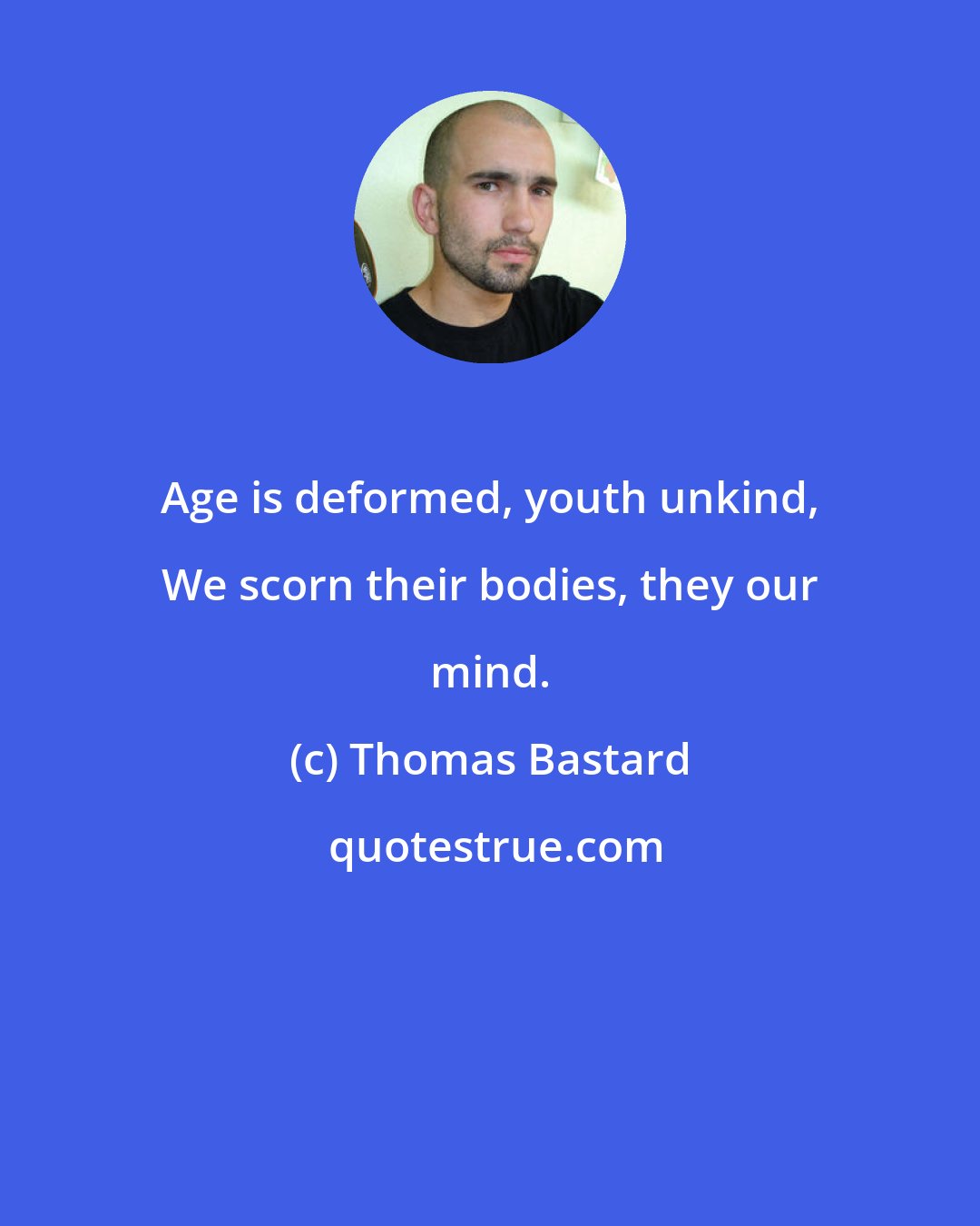 Thomas Bastard: Age is deformed, youth unkind, We scorn their bodies, they our mind.