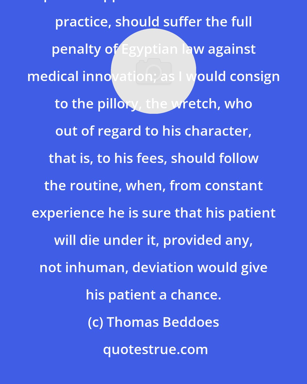 Thomas Beddoes: I think it perfectly just, that he who, from the love of experiment, quits an approved for an uncertain practice, should suffer the full penalty of Egyptian law against medical innovation; as I would consign to the pillory, the wretch, who out of regard to his character, that is, to his fees, should follow the routine, when, from constant experience he is sure that his patient will die under it, provided any, not inhuman, deviation would give his patient a chance.