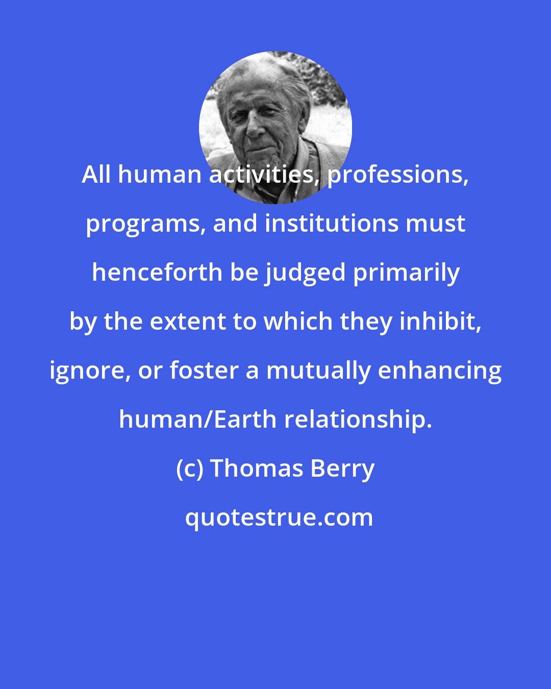 Thomas Berry: All human activities, professions, programs, and institutions must henceforth be judged primarily by the extent to which they inhibit, ignore, or foster a mutually enhancing human/Earth relationship.