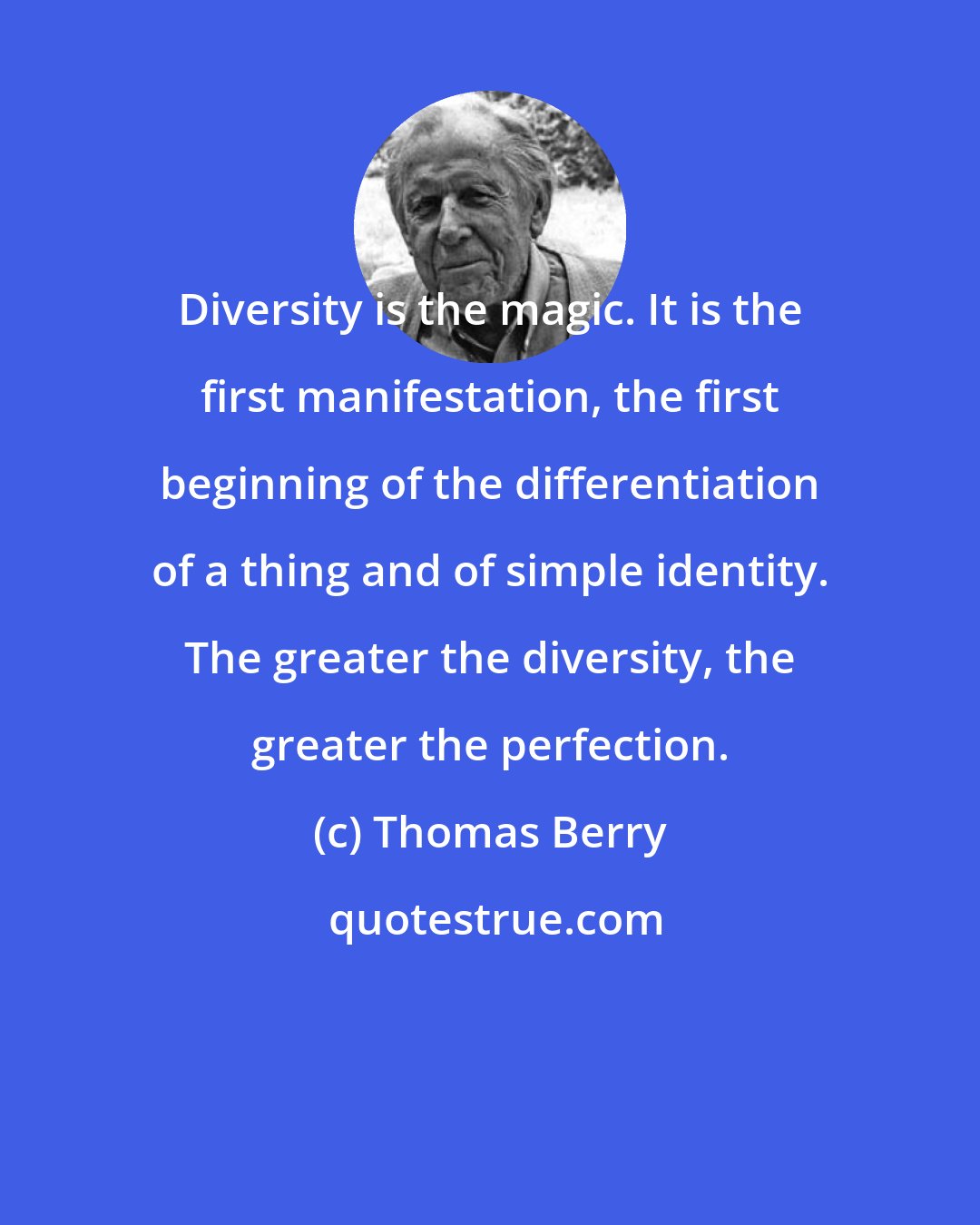 Thomas Berry: Diversity is the magic. It is the first manifestation, the first beginning of the differentiation of a thing and of simple identity. The greater the diversity, the greater the perfection.