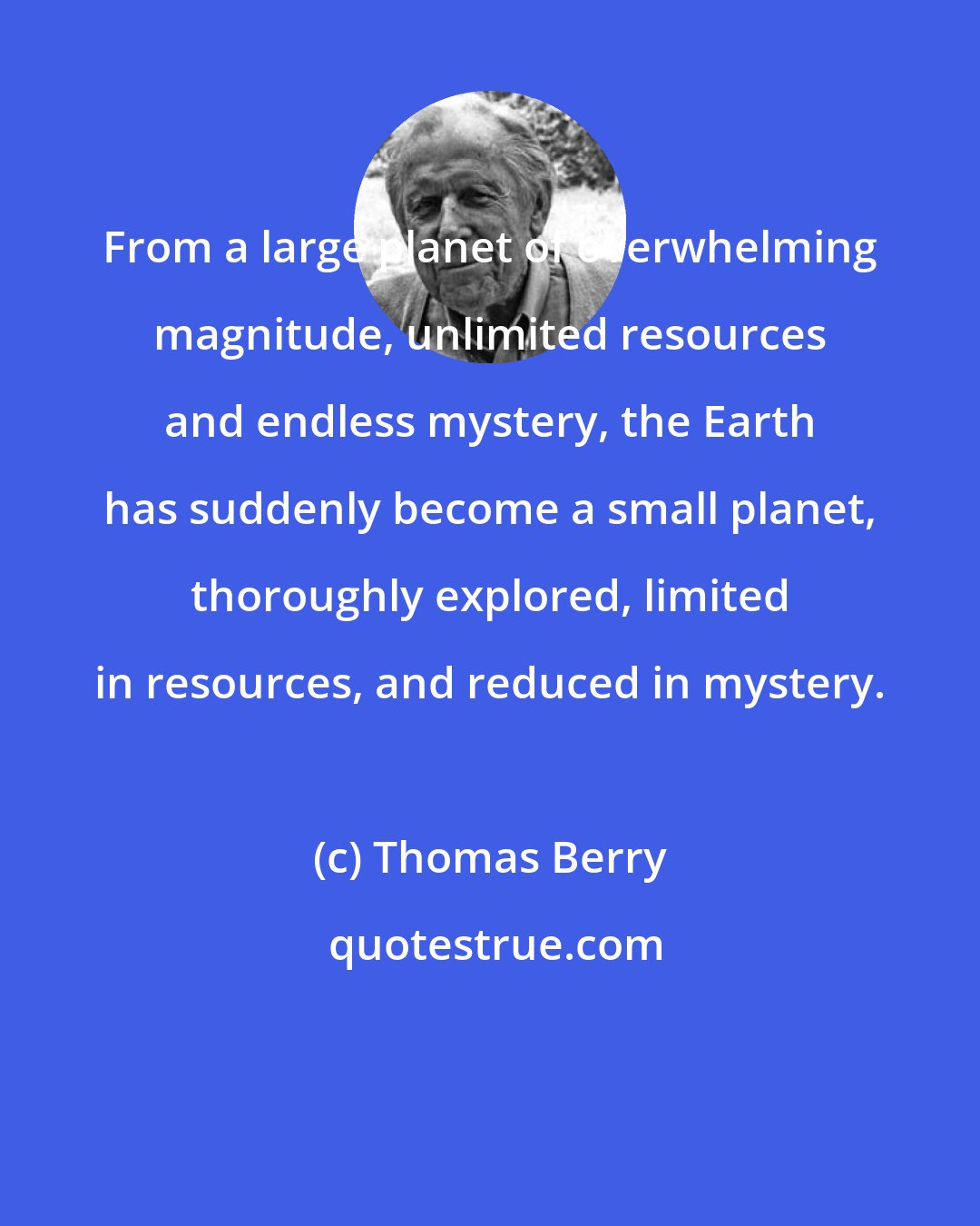 Thomas Berry: From a large planet of overwhelming magnitude, unlimited resources and endless mystery, the Earth has suddenly become a small planet, thoroughly explored, limited in resources, and reduced in mystery.