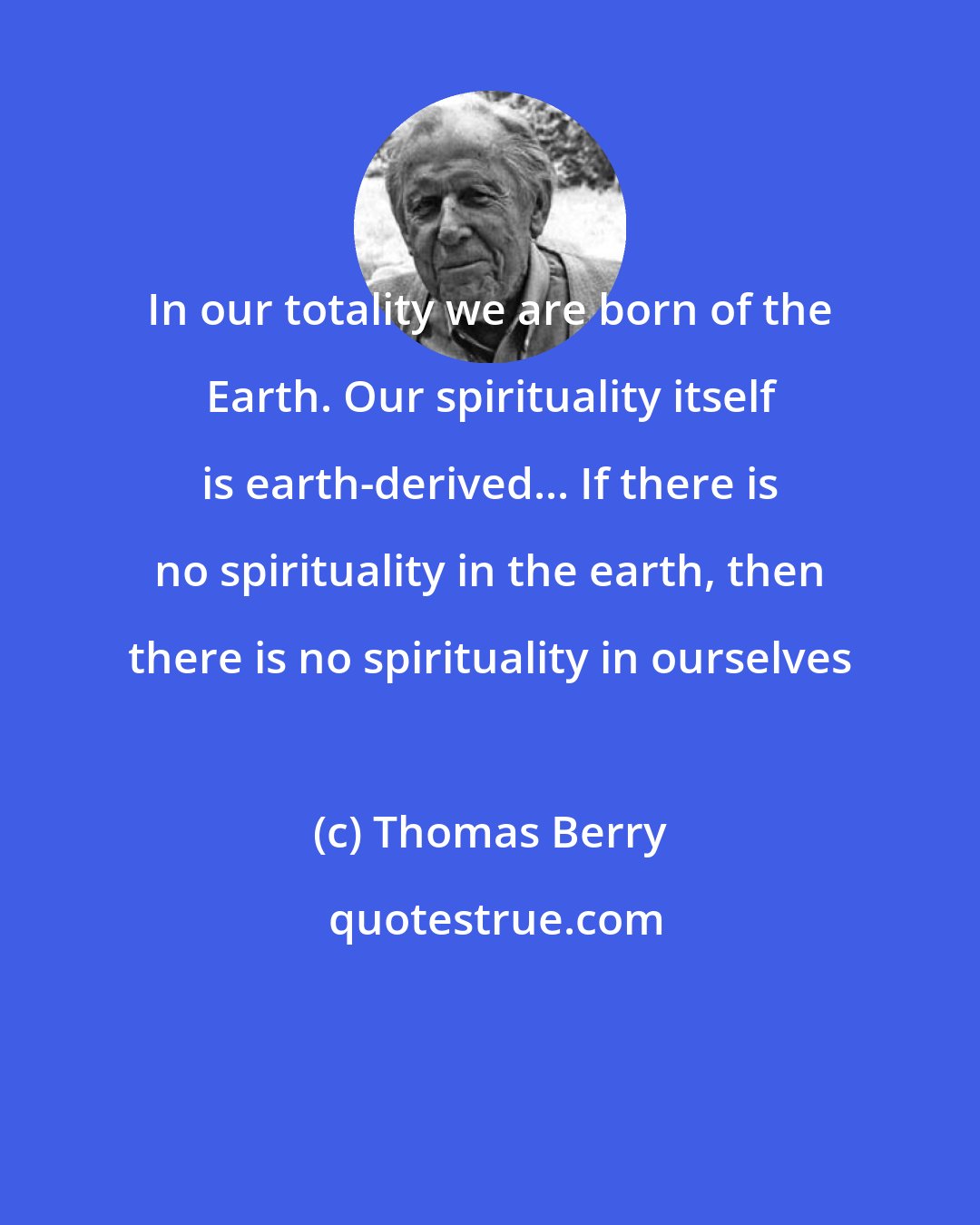 Thomas Berry: In our totality we are born of the Earth. Our spirituality itself is earth-derived... If there is no spirituality in the earth, then there is no spirituality in ourselves