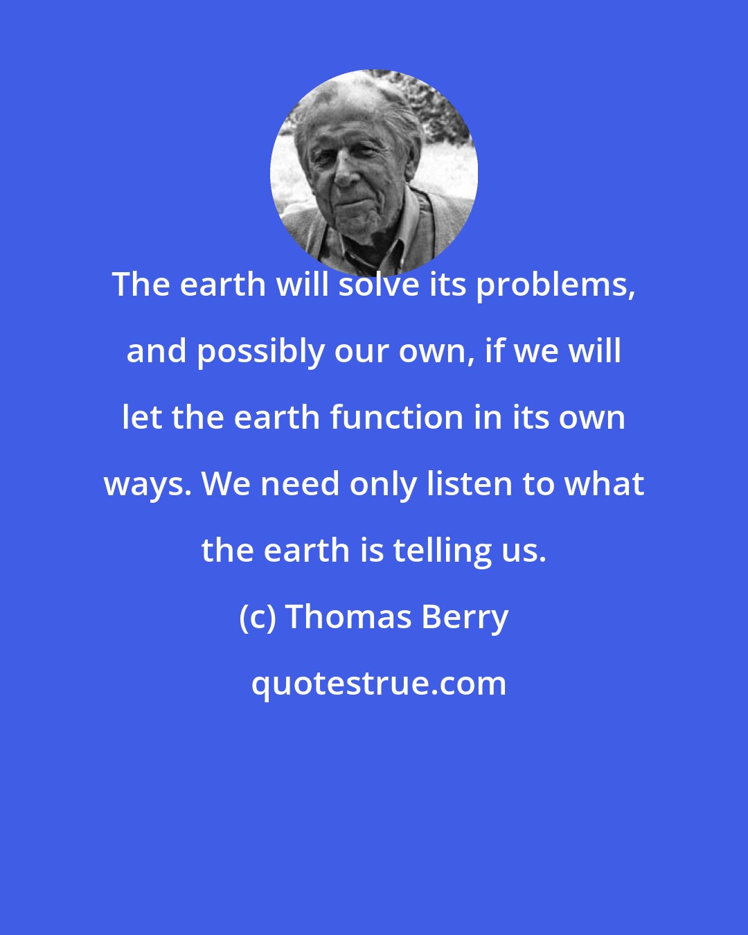 Thomas Berry: The earth will solve its problems, and possibly our own, if we will let the earth function in its own ways. We need only listen to what the earth is telling us.