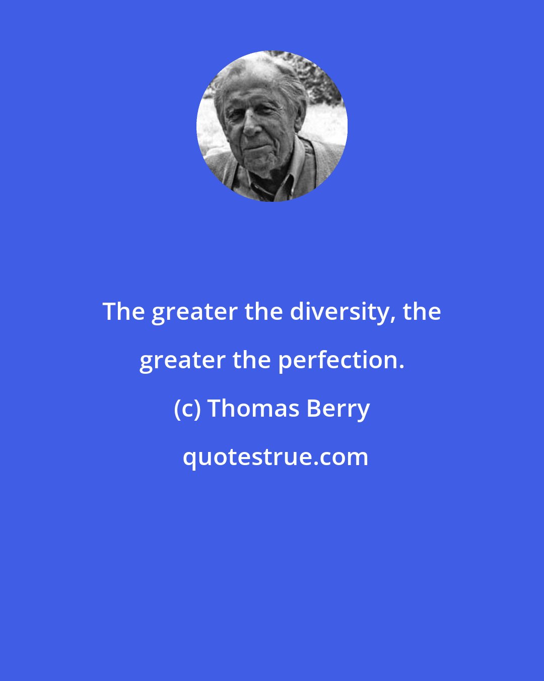 Thomas Berry: The greater the diversity, the greater the perfection.