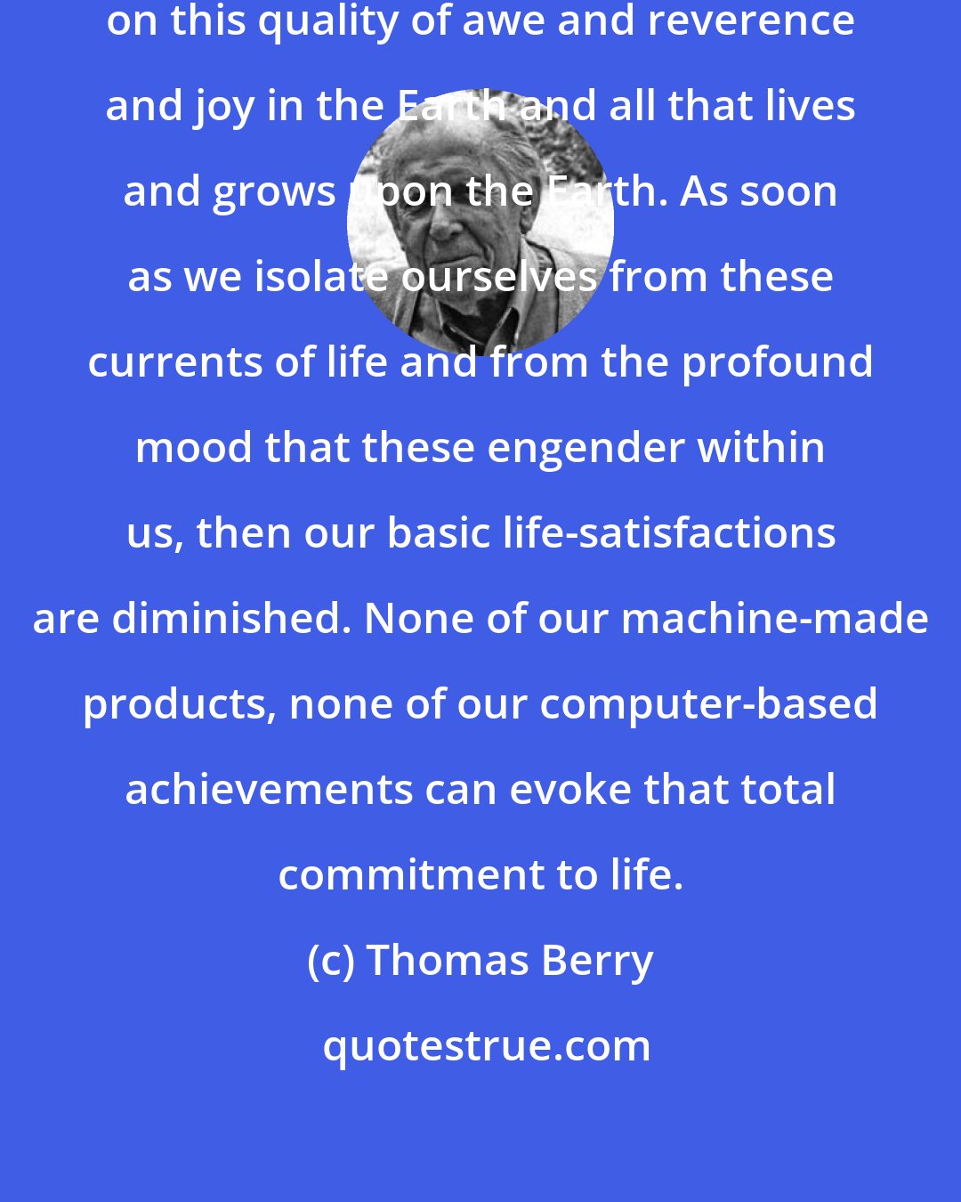 Thomas Berry: The human venture depends absolutely on this quality of awe and reverence and joy in the Earth and all that lives and grows upon the Earth. As soon as we isolate ourselves from these currents of life and from the profound mood that these engender within us, then our basic life-satisfactions are diminished. None of our machine-made products, none of our computer-based achievements can evoke that total commitment to life.