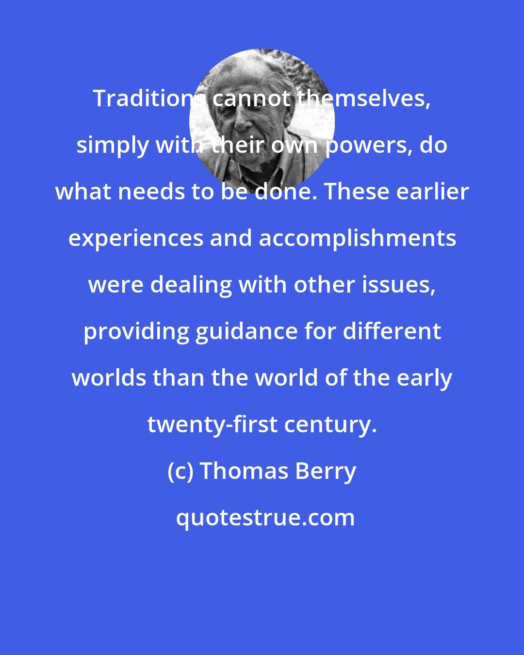 Thomas Berry: Traditions cannot themselves, simply with their own powers, do what needs to be done. These earlier experiences and accomplishments were dealing with other issues, providing guidance for different worlds than the world of the early twenty-first century.