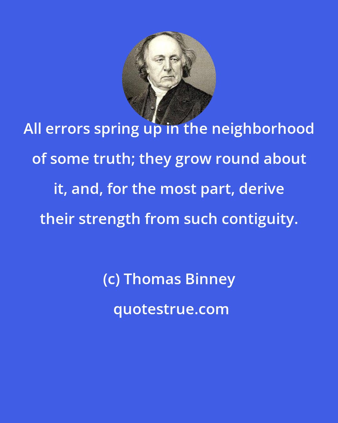 Thomas Binney: All errors spring up in the neighborhood of some truth; they grow round about it, and, for the most part, derive their strength from such contiguity.