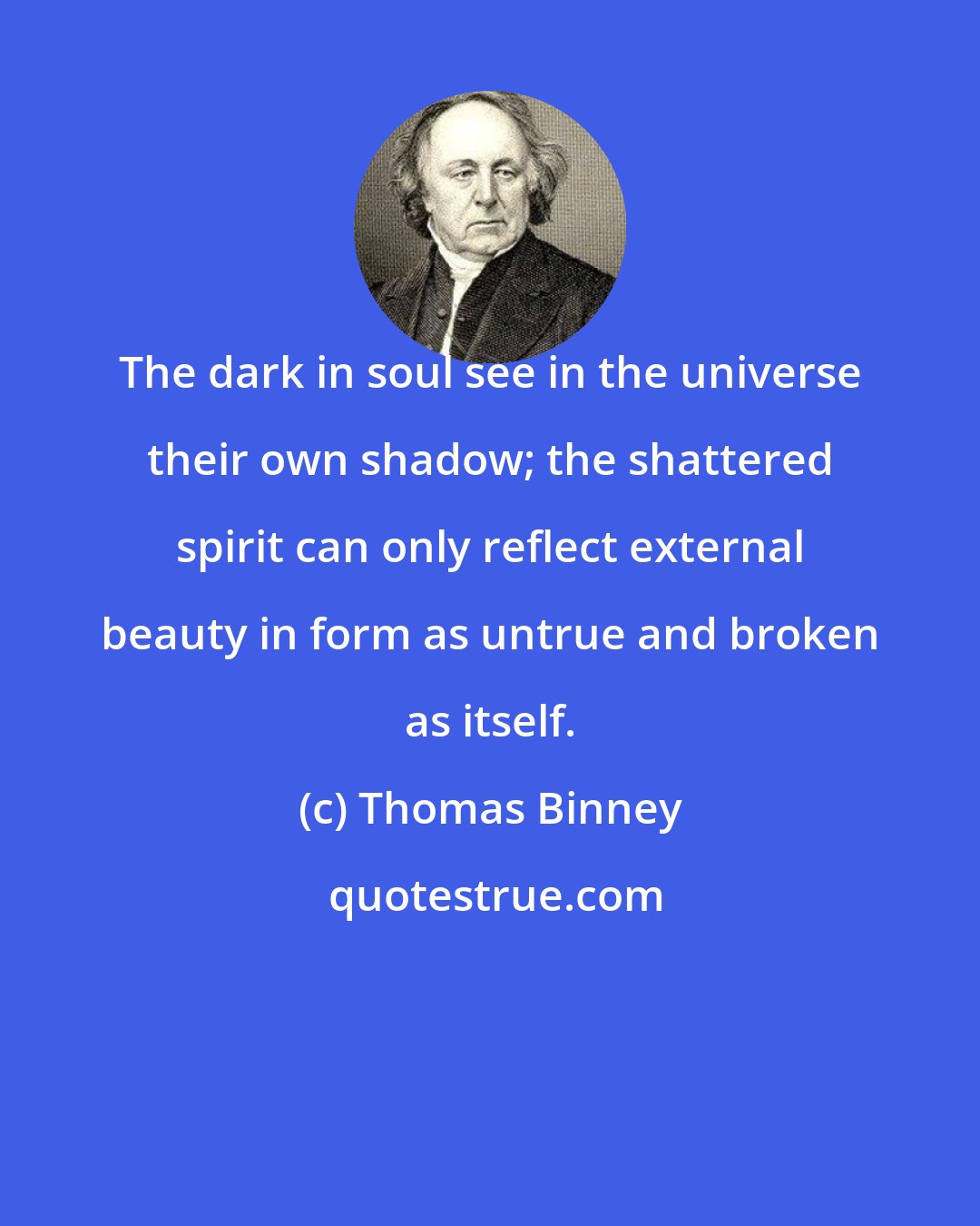 Thomas Binney: The dark in soul see in the universe their own shadow; the shattered spirit can only reflect external beauty in form as untrue and broken as itself.