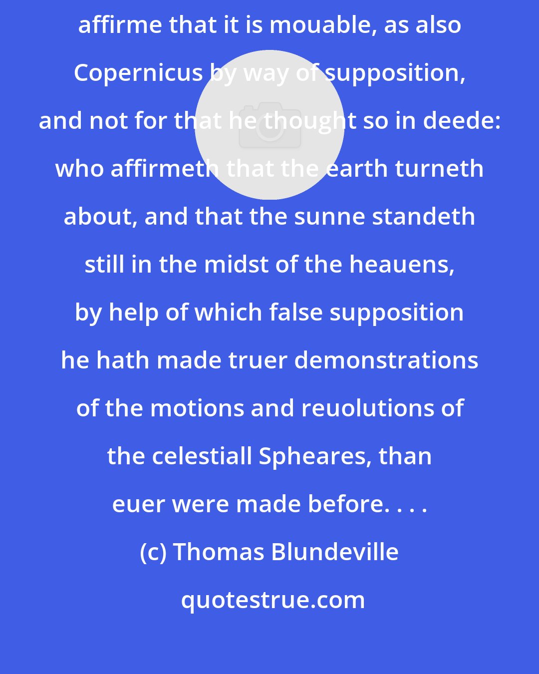 Thomas Blundeville: Some also deny that the earth is in the middest of the world, and some affirme that it is mouable, as also Copernicus by way of supposition, and not for that he thought so in deede: who affirmeth that the earth turneth about, and that the sunne standeth still in the midst of the heauens, by help of which false supposition he hath made truer demonstrations of the motions and reuolutions of the celestiall Spheares, than euer were made before. . . .