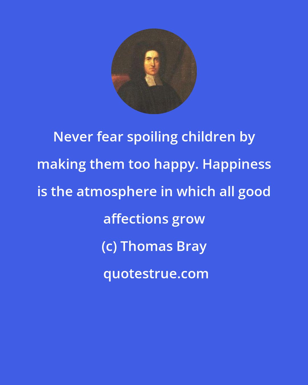 Thomas Bray: Never fear spoiling children by making them too happy. Happiness is the atmosphere in which all good affections grow