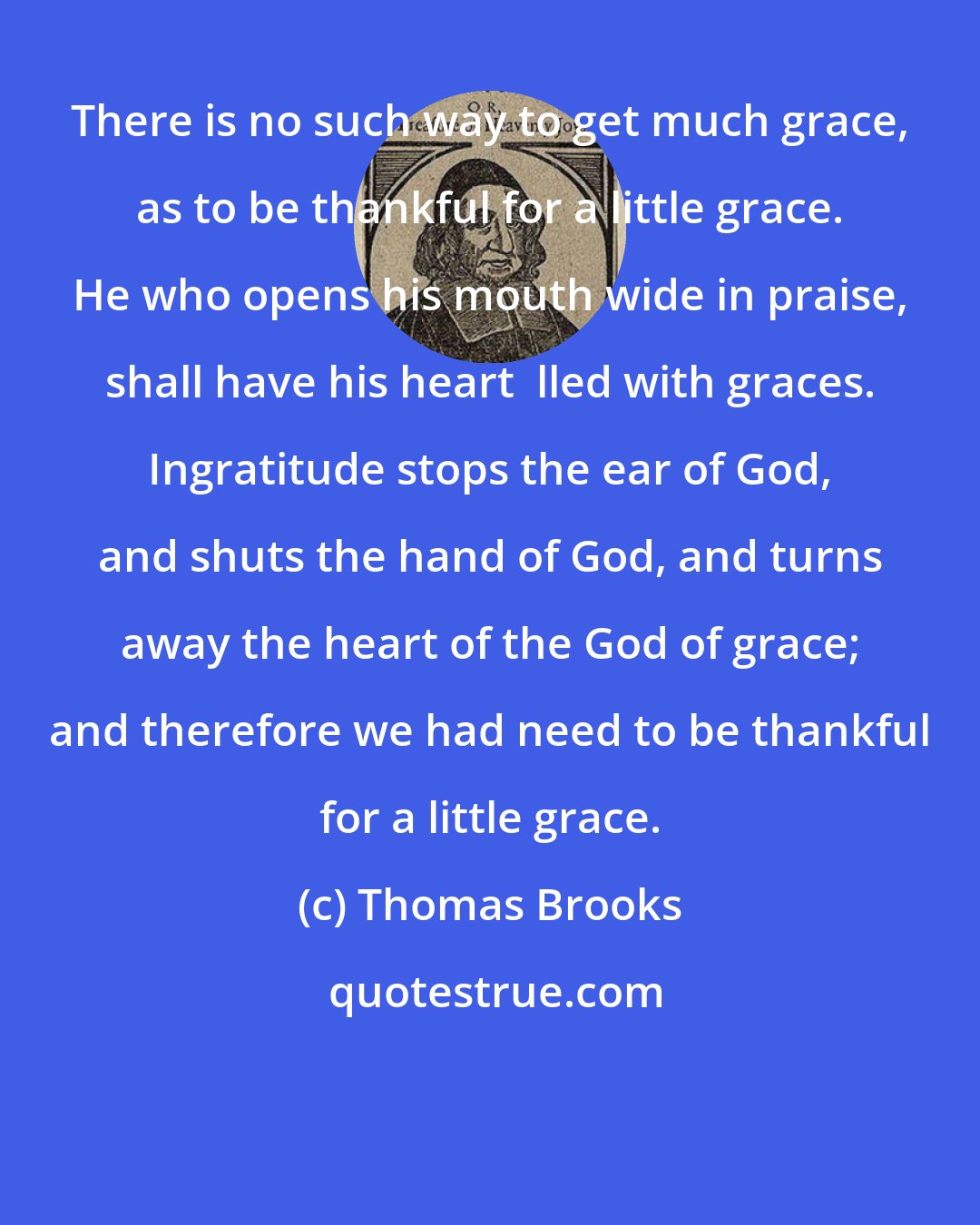 Thomas Brooks: There is no such way to get much grace, as to be thankful for a little grace. He who opens his mouth wide in praise, shall have his heart  lled with graces. Ingratitude stops the ear of God, and shuts the hand of God, and turns away the heart of the God of grace; and therefore we had need to be thankful for a little grace.