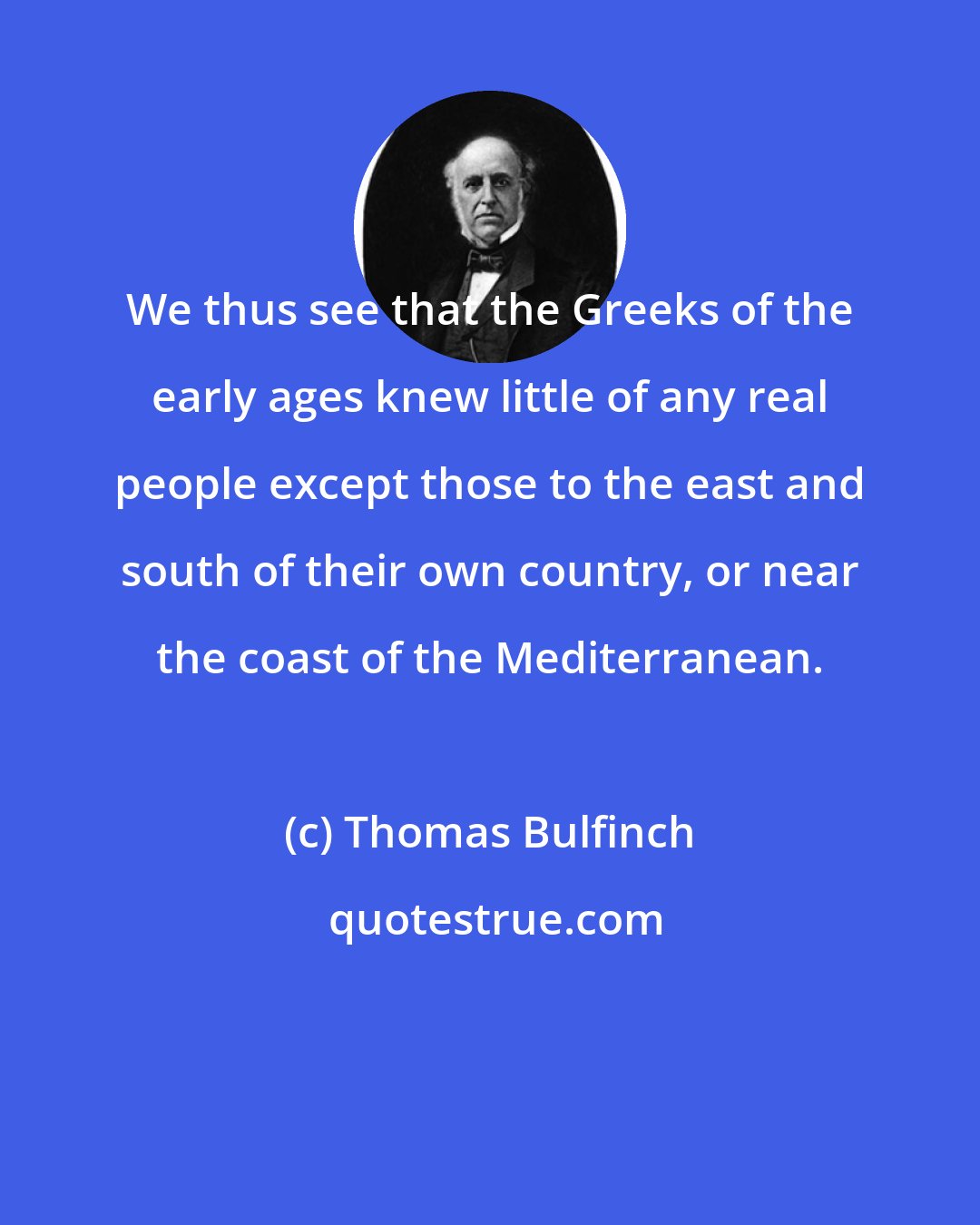 Thomas Bulfinch: We thus see that the Greeks of the early ages knew little of any real people except those to the east and south of their own country, or near the coast of the Mediterranean.